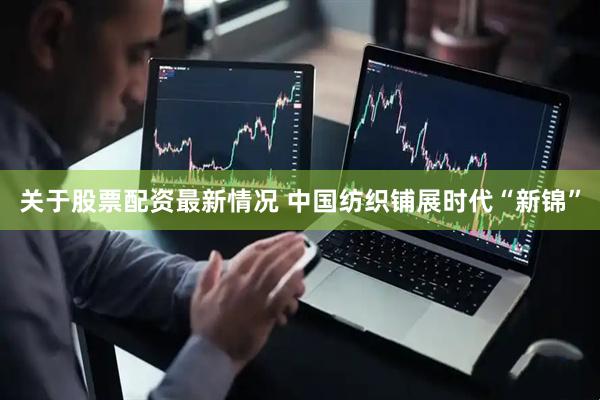 关于股票配资最新情况 中国纺织铺展时代“新锦”