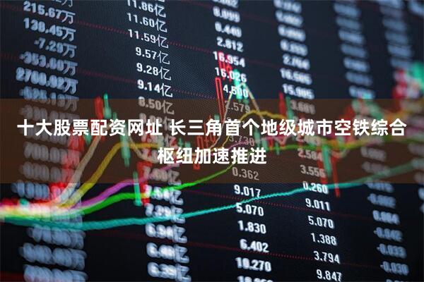 十大股票配资网址 长三角首个地级城市空铁综合枢纽加速推进