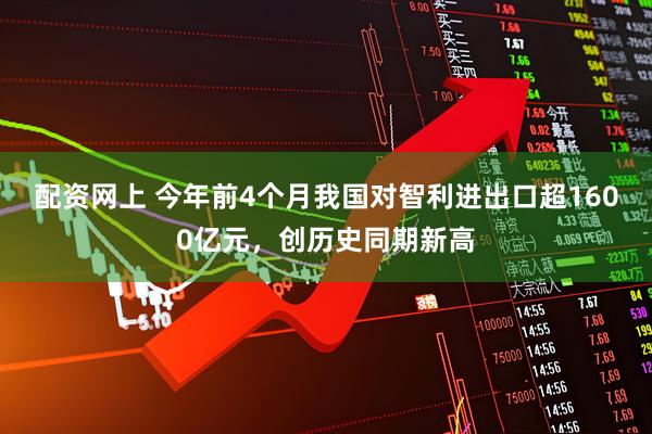 配资网上 今年前4个月我国对智利进出口超1600亿元，创历史同期新高