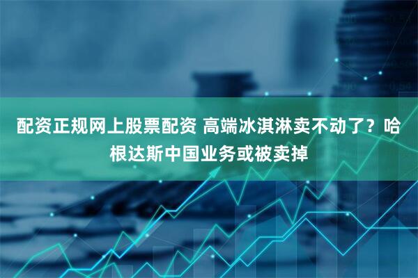 配资正规网上股票配资 高端冰淇淋卖不动了？哈根达斯中国业务或被卖掉