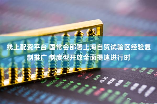 线上配资平台 国常会部署上海自贸试验区经验复制推广 制度型开放全面提速进行时
