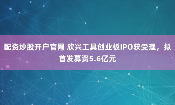 配资炒股开户官网 欣兴工具创业板IPO获受理，拟首发募资5.6亿元