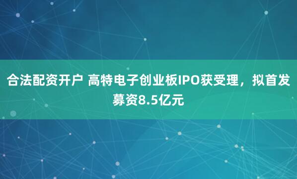 合法配资开户 高特电子创业板IPO获受理，拟首发募资8.5亿元