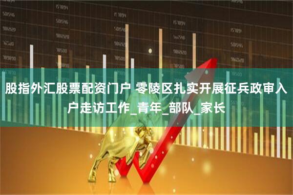 股指外汇股票配资门户 零陵区扎实开展征兵政审入户走访工作_青年_部队_家长