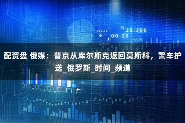 配资盘 俄媒：普京从库尔斯克返回莫斯科，警车护送_俄罗斯_时间_频道