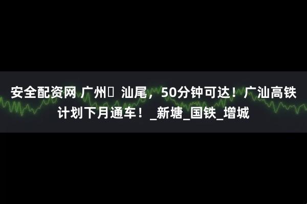 安全配资网 广州⇄汕尾，50分钟可达！广汕高铁计划下月通车！_新塘_国铁_增城