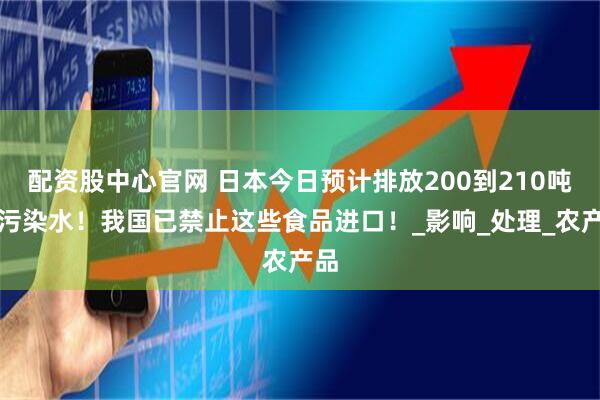 配资股中心官网 日本今日预计排放200到210吨核污染水！我国已禁止这些食品进口！_影响_处理_农产品