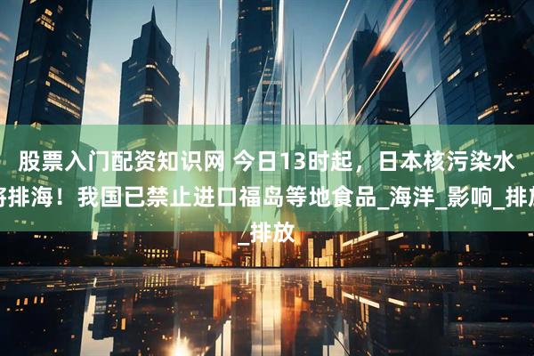 股票入门配资知识网 今日13时起，日本核污染水将排海！我国已禁止进口福岛等地食品_海洋_影响_排放