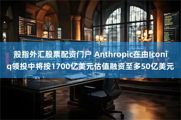 股指外汇股票配资门户 Anthropic在由Iconiq领投中将按1700亿美元估值融资至多50亿美元