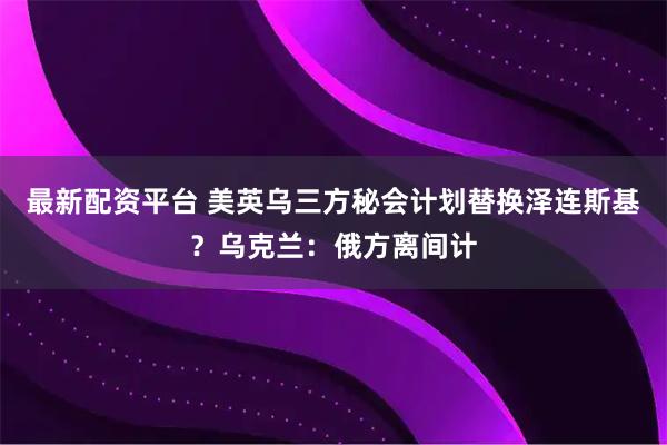 最新配资平台 美英乌三方秘会计划替换泽连斯基？乌克兰：俄方离间计