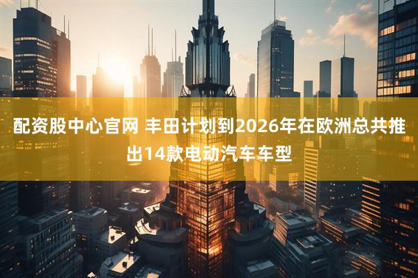 配资股中心官网 丰田计划到2026年在欧洲总共推出14款电动汽车车型