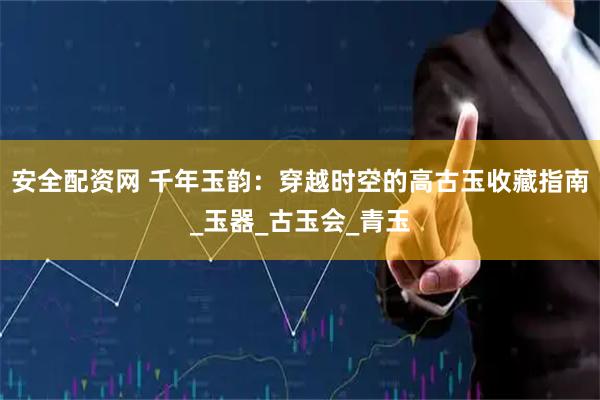 安全配资网 千年玉韵：穿越时空的高古玉收藏指南_玉器_古玉会_青玉