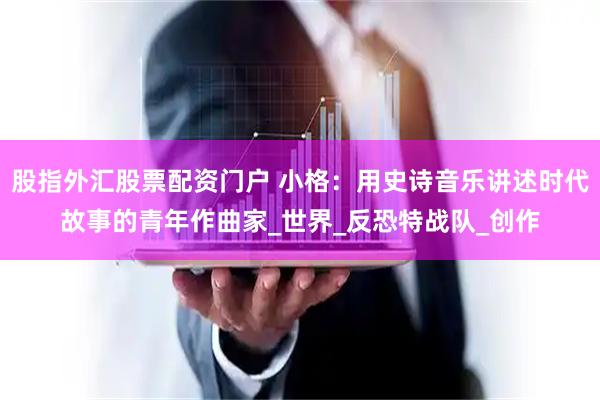 股指外汇股票配资门户 小格：用史诗音乐讲述时代故事的青年作曲家_世界_反恐特战队_创作