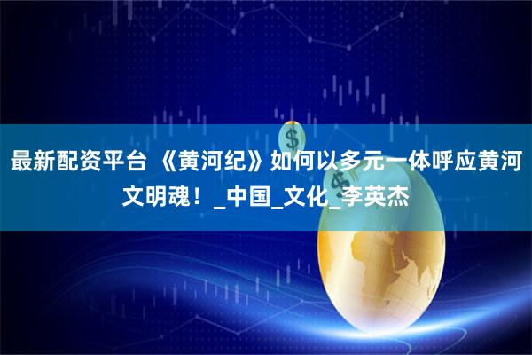 最新配资平台 《黄河纪》如何以多元一体呼应黄河文明魂！_中国_文化_李英杰