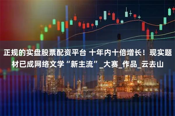 正规的实盘股票配资平台 十年内十倍增长！现实题材已成网络文学“新主流”_大赛_作品_云去山