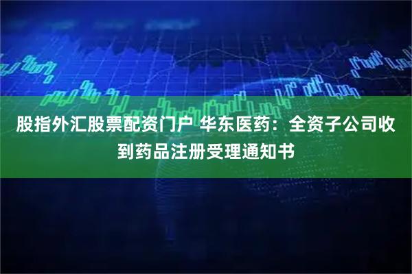 股指外汇股票配资门户 华东医药：全资子公司收到药品注册受理通知书