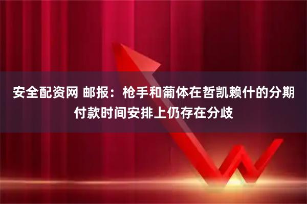 安全配资网 邮报：枪手和葡体在哲凯赖什的分期付款时间安排上仍存在分歧