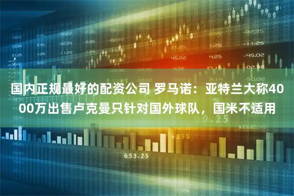 国内正规最好的配资公司 罗马诺：亚特兰大称4000万出售卢克曼只针对国外球队，国米不适用