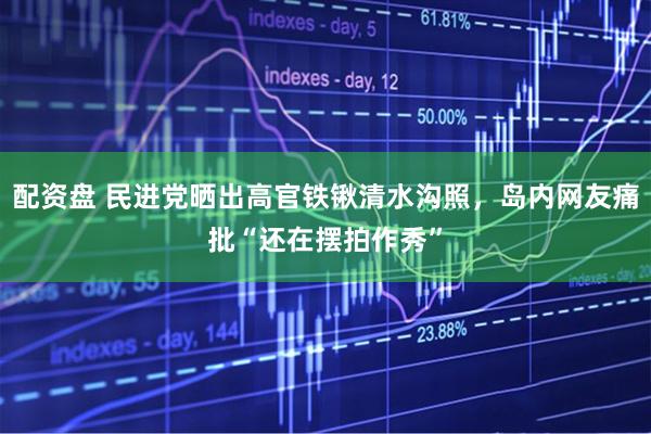 配资盘 民进党晒出高官铁锹清水沟照，岛内网友痛批“还在摆拍作秀”