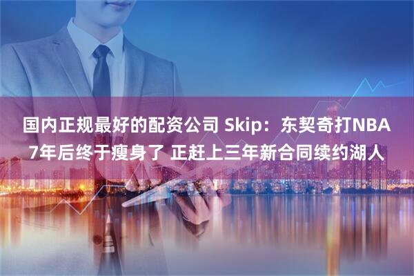 国内正规最好的配资公司 Skip：东契奇打NBA7年后终于瘦身了 正赶上三年新合同续约湖人