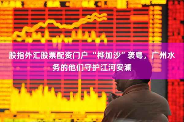 股指外汇股票配资门户 “桦加沙”袭粤，广州水务的他们守护江河安澜