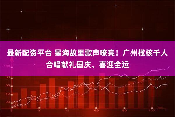 最新配资平台 星海故里歌声嘹亮！广州榄核千人合唱献礼国庆、喜迎全运