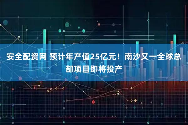 安全配资网 预计年产值25亿元！南沙又一全球总部项目即将投产