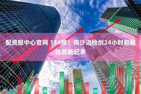 配资股中心官网 114艘！南沙边检创24小时船舶验放新纪录