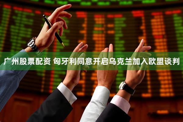 广州股票配资 匈牙利同意开启乌克兰加入欧盟谈判