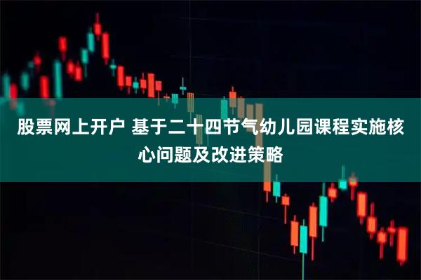 股票网上开户 基于二十四节气幼儿园课程实施核心问题及改进策略