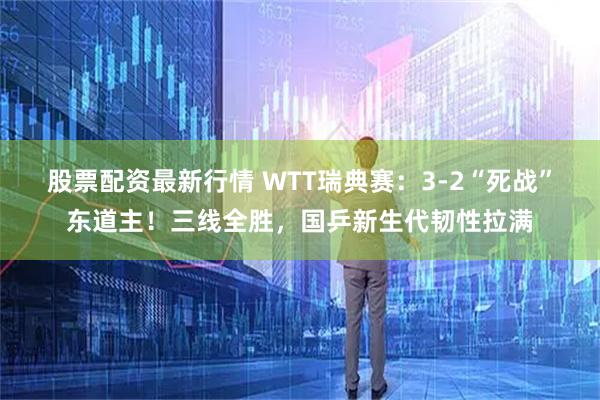 股票配资最新行情 WTT瑞典赛：3-2“死战”东道主！三线全胜，国乒新生代韧性拉满