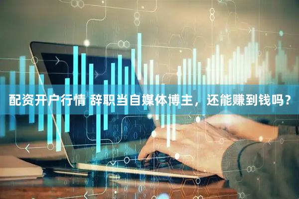 配资开户行情 辞职当自媒体博主，还能赚到钱吗？